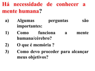 Há necessidade de conhecer a
mente humana?
a) Algumas perguntas são
importantes:
1) Como funciona a mente
humana/cérebro?
2) O que é memória ?
3) Como devo proceder para alcançar
meus objetivos?
 