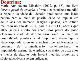 Doutrina:
Maria Auxiliadora Minahim (2012, p. 58), no livro
Direito penal da emoção, afirma a consonância mundial
a respeito da idade de dezoito anos como uma idade
padrão para o início da possibilidade de imputar um
delito aos ser humano. Karyna Sposato, em estudo
realizado no ano de 2014, para a UNICEF, afirma que
78% (setenta e oito por cento) dos países do globo
elencam a idade de dezoito anos como o início da
possibilidade punitiva penal. Importante afirmar que a
idade esposada refere-se à inclusão do adolescentes no
processo de criminalização contemporâneo. A
impunidade, assim, não é aplicada ao maior de doze anos
e menor de dezoito pois haverá medidas protetivas e
sócio educativas a serem aplicadas.
 