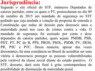 Jurisprudência:
Segundo o site oficial do STF, inúmeros Deputados de
catorze partidos, entre os quais o PT, protocolaram no dia 09
de outubro de 2015 um mandado de segurança no STF
pedindo que seja anulada a votação da proposta de emenda à
Constituição que reduz de dezoito para dezesseis anos a
maioridade penal nos caso de crimes contra a vida. O
mandado de segurança foi assinado por cento e doze
deputados de catorze partidos, quais sejam: PMDB, PSB,
PDT, PT, PC do B, PPS, PROS, PSOL, PSDB, PV, DEM,
PR, PSC e PTC. Dessa maneira, apesar das vozes
dissonantes, há uma constância no Brasil de acreditar ser uma
vitória à democracia proteger as pessoas vulnerabilizadas
pela variável da classe social diante do estado punitivo. O
STF, dessarte, dará nota final à grita contemporânea de
possibilidade de diminuição da maioridade penal.
 