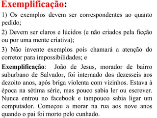 Exemplificação:
1) Os exemplos devem ser correspondentes ao quanto
pedido;
2) Devem ser claros e lúcidos (e não criados pela ficção
ou por uma mente criativa);
3) Não invente exemplos pois chamará a atenção do
corretor para impossibilidades; e
Exemplificação: João de Jesus, morador de bairro
suburbano de Salvador, foi internado dos dezesseis aos
dezoito anos, após briga violenta com vizinhos. Estava à
época na sétima série, mas pouco sabia ler ou escrever.
Nunca entrou no facebook e tampouco sabia ligar um
computador. Começou a morar na rua aos nove anos
quando o pai foi morto pelo cunhado.
 