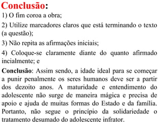 Conclusão:
1) O fim coroa a obra;
2) Utilize marcadores claros que está terminando o texto
(a questão);
3) Não repita as afirmações iniciais;
4) Coloque-se claramente diante do quanto afirmado
incialmente; e
Conclusão: Assim sendo, a idade ideal para se começar
a punir penalmente os seres humanos deve ser a partir
dos dezoito anos. A maturidade e entendimento do
adolescente não surge de maneira mágica e precisa de
apoio e ajuda de muitas formas do Estado e da família.
Portanto, não segue o princípio da solidariedade o
tratamento desumado do adolescente infrator.
 
