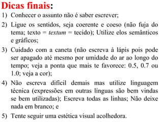 Dicas finais:
1) Conhecer o assunto não é saber escrever;
2) Ligue os sentidos, seja coerente e coeso (não fuja do
tema; texto = textum = tecido); Utilize elos semânticos
e gráficos;
3) Cuidado com a caneta (não escreva à lápis pois pode
ser apagado até mesmo por umidade do ar ao longo do
tempo; veja a ponta que mais te favorece: 0.5, 0.7 ou
1.0; veja a cor);
4) Não escreva difícil demais mas utilize linguagem
técnica (expressões em outras línguas são bem vindas
se bem utilizadas); Escreva todas as linhas; Não deixe
nada em branco; e
5) Tente seguir uma estética visual acolhedora.
 