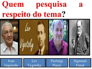 Quem pesquisa a
respeito do tema?
Ivan
Izquierdo
Lev
Vygotsky
Pierluigi
Piazzi
Sigmund
Freud
 