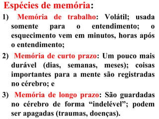 Espécies de memória:
1) Memória de trabalho: Volátil; usada
somente para o entendimento; o
esquecimento vem em minutos, horas após
o entendimento;
2) Memória de curto prazo: Um pouco mais
durável (dias, semanas, meses); coisas
importantes para a mente são registradas
no cérebro; e
3) Memória de longo prazo: São guardadas
no cérebro de forma “indelével”; podem
ser apagadas (traumas, doenças).
 