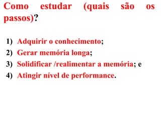 Como estudar (quais são os
passos)?
1) Adquirir o conhecimento;
2) Gerar memória longa;
3) Solidificar /realimentar a memória; e
4) Atingir nível de performance.
 