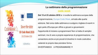 La settimana della programmazione
code week
Dal 15 al 23 ottobre 2016 si è svolta la settimana europea della
programmazione, Europe Code Week, arrivata alla quarta
edizione. Nel corso della settimana si svolgono migliaia di eventi in
ogni parte d'Europa per offrire a giovani e giovanissimi
l'opportunità di iniziare a programmare! Non si tratta di semplici
seminari, ma di vere e proprie esperienze di programmazione, che
consentono anche ai più piccoli di divertirsi in modo costruttivo
vedendo le proprie idee prendere forma.
DIVERTIAMOCI A PROGRAMMARE !!!
 