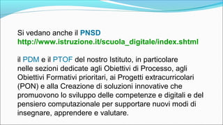 Si vedano anche il PNSD
http://www.istruzione.it/scuola_digitale/index.shtml
il PDM e il PTOF del nostro Istituto, in particolare
nelle sezioni dedicate agli Obiettivi di Processo, agli
Obiettivi Formativi prioritari, ai Progetti extracurricolari
(PON) e alla Creazione di soluzioni innovative che
promuovono lo sviluppo delle competenze e digitali e del
pensiero computazionale per supportare nuovi modi di
insegnare, apprendere e valutare.
 