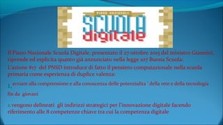 Il Piano Nazionale Scuola Digitale, presentato il 27 ottobre 2015 dal ministro Giannini,
riprende ed esplicita quanto già annunciato nella legge 107 Buona Scuola:
L’azione #17 del PNSD introduce di fatto il pensiero computazionale nella scuola
primaria come esperienza di duplice valenza:
1.avviare alla comprensione e alla conoscenza delle potenzialita ‘ della rete e della tecnologia
fin da giovani
2.vengono delineati gli indirizzi strategici per l’innovazione digitale facendo
riferimento alle 8 competenze chiave tra cui la competenza digitale
 
