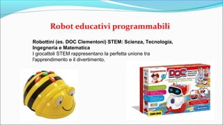Robot educativi programmabili
Robottini (es. DOC Clementoni) STEM: Scienza, Tecnologia,
Ingegneria e Matematica
I giocattoli STEM rappresentano la perfetta unione tra
l'apprendimento e il divertimento.
 