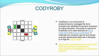 CODYROBY
 CodyRoby è uno strumento di
programmazione unplugged fai da te
concepito per abbattere le barriere d’accesso
al coding educativo. Due edizioni speciali di
CodyRoby sono state dedicate ad Africa
Code Week e a Europe Code Week. Il
materiale che compone ogni kit può essere
scaricato liberamente dalla rete e stampato
su 6 fogli A4. CODY ROBY
 http://bricks.maieutiche.economia.unitn.it/201
4/06/14/coderkids-un-laboratorio-di-
programmazione-unplugged-per-i-bambini-di-
5-6-anni/
 