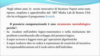 Negli ultimi anni, le teorie innovative di Seymour Papert sono state
riprese, ampliate e approfondite dal MIT Media Lab di Boston USA
che ha sviluppato il programma Scratch.
Il pensiero computazionale è uno strumento metodologico
perche’:
- ha ricadute nell’ambito logico-matematico e nella risoluzione dei
problemi contribuendo allo sviluppo del pensiero logico;
- il saper scrivere e leggere sono gia’ operazioni algoritmiche
- il saper tradurre idee in codice è espressione di creatività ed incentiva
la responsabilizzazione ed il ruolo attivo dell’individuo.
 