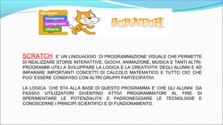 SCRATCH E’ UN LINGUAGGIO DI PROGRAMMAZIONE VISUALE CHE PERMETTE
DI REALIZZARE STORIE INTERATTIVE, GIOCHI, ANIMAZIONE, MUSICA E TANTI ALTRI
PROGRAMMI UTILI A SVILUPPARE LA LOGICA E LA CREATIVITA’ DEGLI ALUNNI E AD
IMPARARE IMPORTANTI CONCETTI DI CALCOLO MATEMATICO E TUTTO CIO’ CHE
PUO’ ESSERE CONDIVISO CON ALTRI GRUPPI PARTECIPATIVI.
LA LOGICA CHE STA ALLA BASE DI QUESTO PROGRAMMA E’ CHE GLI ALUNNI DA
PASSIVI UTILIZZATORI DIVENTINO ATTIVI PROGRAMMATORI AL FINE DI
SPERIMENTARE LE POTENZIALITA’ E PADRONEGGIARE LE TECNOLOGIE E
CONOSCERNE I PRINCIPI SCIENTIFICI E DI FUNZIONAMENTO.
 