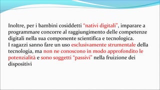 Inoltre, per i bambini cosiddetti “nativi digitali”, imparare a
programmare concorre al raggiungimento delle competenze
digitali nella sua componente scientifica e tecnologica.
I ragazzi sanno fare un uso esclusivamente strumentale della
tecnologia, ma non ne conoscono in modo approfondito le
potenzialità e sono soggetti “passivi” nella fruizione dei
dispositivi
 