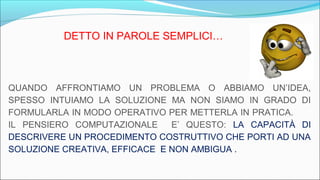 DETTO IN PAROLE SEMPLICI…
QUANDO AFFRONTIAMO UN PROBLEMA O ABBIAMO UN’IDEA,
SPESSO INTUIAMO LA SOLUZIONE MA NON SIAMO IN GRADO DI
FORMULARLA IN MODO OPERATIVO PER METTERLA IN PRATICA.
IL PENSIERO COMPUTAZIONALE E’ QUESTO: LA CAPACITÀ DI
DESCRIVERE UN PROCEDIMENTO COSTRUTTIVO CHE PORTI AD UNA
SOLUZIONE CREATIVA, EFFICACE E NON AMBIGUA .
 