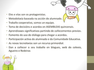 • Eles e elas son os protagonistas.
• Metodoloxía baseada na acción do alumnado.
• Traballo cooperativo, somos un equipo.
• Toma de decisións e acordos en ASEMBLEAS quincenais.
• Aprendizaxes significativos partindo de coñecementos previos.
• Fomento do uso do diálogo para chegar a acordos.
• Participación activa do alumnado e da Comunidade Educativa.
• As novas tecnoloxías son un recurso primordial.
• Dan a coñecer o seu traballo en blogues, web do colexio,
Agueiro e Redeiras
 