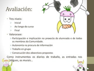 Avaliación:
• Tres niveis:
 Inicial
 Ao longo do curso
 Final
• Valorarase:
Participación e implicación no proxecto do alumnado e de todos
os membros da Comunidade.
Autonomía na procura de información
Traballo en grupo
Consecución dos obxectivos propostos
Como instrumentos os diarios de traballo, as entradas nos
blogues, os murais…
 