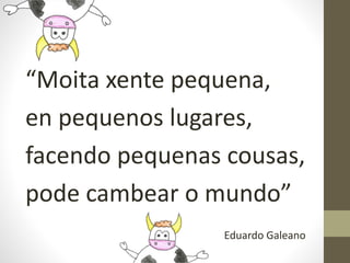 “Moita xente pequena,
en pequenos lugares,
facendo pequenas cousas,
pode cambear o mundo”
Eduardo Galeano
 
