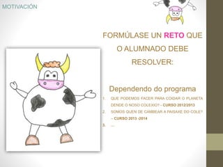 FORMÚLASE UN RETO QUE
O ALUMNADO DEBE
RESOLVER:
Dependendo do programa
1. QUE PODEMOS FACER PARA COIDAR O PLANETA
DENDE O NOSO COLEXIO? - CURSO 2012/2013
2. SOMOS QUEN DE CAMBEAR A PAISAXE DO COLE?
– CURSO 2013 -2014
3. …
MOTIVACIÓN
 