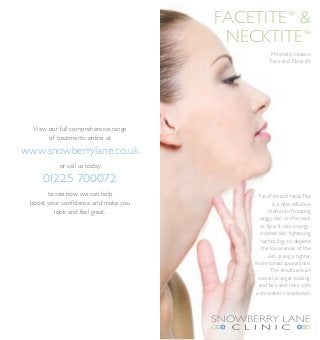 FACETite™ &
                                       NECKTite™
                                                 Minimally invasive
                                                 Face and Neck lift




  View our full comprehensive range
       of treatments online at

www.snowberrylane.co.uk
           or call us today

     01225 700072
       to see how we can help               FaceTite and NeckTite
 boost your confidence and make you               is a new, effective
          look and feel great.                  method of treating
                                            saggy, skin on the neck
                                            or face. It uses energy-
                                            assisted skin tightening
                                             technology to deplete
                                             the loose areas of the
                                                skin, giving a tighter,
                                          more toned appearance.
                                                 The results are an
                                           overall younger looking,
                                           and face and neck with
                                          a smoother complexion.
 