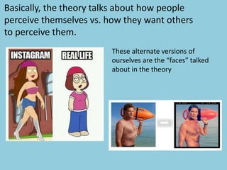 Basically, the theory talks about how people
perceive themselves vs. how they want others
to perceive them.
These alternate versions of
ourselves are the “faces” talked
about in the theory
 