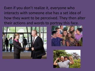 Even if you don’t realize it, everyone who
interacts with someone else has a set idea of
how they want to be perceived. They then alter
their actions and words to portray this face.
 