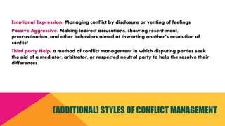 Emotional Expression: Managing conflict by disclosure or venting of feelings
Passive Aggressive: Making indirect accusations, showing resent-ment,
procrastination, and other behaviors aimed at thwarting another’s resolution of
conflict
Third party Help: a method of conflict management in which disputing parties seek
the aid of a mediator, arbitrator, or respected neutral party to help the resolve their
differences.
(ADDITIONAL) STYLES OF CONFLICT MANAGEMENT
 