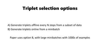 Triplet selection options
A) Generate triplets offline every N steps from a subset of data
B) Generate triplets online from a minibatch
Paper uses option B, with large minibatches with 1000s of examples
 