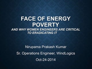 FACE OF ENERGY 
POVERTY 
AND WHY WOMEN ENGINEERS ARE CRITICAL 
TO ERADICATING IT 
Nirupama Prakash Kumar 
Sr. Operations Engineer, WindLogics 
Oct-24-2014 
 