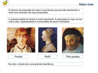 O cânone de proporção do rosto é uma técnica que permite representar o rosto com precisão nas suas proporções. Frontal Perfil Três quartos A expressividade do retrato é muito importante. A expressão é o que vai dar vida à obra, representando a humanidade de quem é retratado. Na arte, o retrato tem uma grande importância. Saber mais 