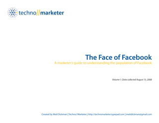 The Face of Facebook
           A marketer’s guide to understanding the population of Facebook



                                                                 Volume 1: Data collected August 15, 2008




Created by Matt Dickman | Techno//Marketer | http://technomarketer.typepad.com | mattdickman@gmail.com
 