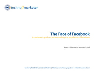 The Face of Facebook
           A marketer’s guide to understanding the population of Facebook



                                                              Volume 2: Data collected September 15, 2008




Created by Matt Dickman | Techno//Marketer | http://technomarketer.typepad.com | mattdickman@gmail.com