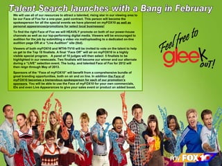 Feel free to We will use all of our resources to attract a talented, rising star in our viewing area to be our Face of Fox for a one-year, paid contract. This person will become the spokesperson for all the special events we have planned on myFOX10  as well as personal appearances/promotions for select local businesses! To find the right Face of Fox we will HEAVILY promote on both of our power-house channels as well as our top-performing digital media. Viewers will be encouraged to audition for the job by submitting a video via mail/uploading to a dedicated on-line audition page OR at a “Live Audition” site (tbd). Viewers of both myFOX10 and WTHI-TV10 will be invited to vote on the talent to help us get to the Top 10 finalists. A final “Face Off” will air on myFOX10 in a highly visible special program.  A panel of 10 judges will then select  5 finalists to be highlighted in our newscasts. Two finalists will become our winner and our alternate during a “LIVE” selection event. The lucky, and talented Face of Fox for 2012 will then reign through May of 2013.  Sponsors of the “Face of myFOX10” will benefit from a comprehensive bundle of great branding opportunities, both on air and on line. In addition  the Face of myFOX10 becomes a tremendous spokesperson for each of our promotion’s sponsors . You will be able to use the Face of myFOX10 for your own commercials, IDs and even Live Appearances to give your sales event or product an added boost. Talent Search launches with a Bang in February 