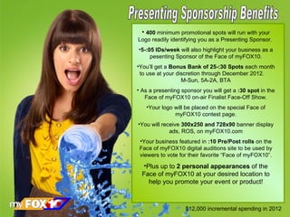 Presenting Sponsorship Benefits 400  minimum promotional spots will run with your Logo readily identifying you as a Presenting Sponsor.  5-:05 IDs/week  will also highlight your business as a pesenting Sponsor of the Face of myFOX10. You’ll get a  Bonus Bank of 25-:30 Spots  each month to use at your discretion through December 2012.  M-Sun, 5A-2A, BTA As a presenting sponsor you will get a  :30 spot  in the Face of myFOX10 on-air Finalist Face-Off Show. Your logo will be placed on the special Face of myFOX10 contest page. You will receive  300x250 and 728x90  banner display ads, ROS, on myFOX10.com Your business featured in  :10 Pre/Post rolls  on the Face of myFOX10 digital auditions site to be used by viewers to vote for their favorite “Face of myFOX10”. Plus up to  2 personal appearances  of the Face of myFOX10 at your desired location to help you promote your event or product! $12,000 incremental spending in 2012 