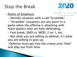 Points of Emphasis	- Identify situation with a call “Scramble”.	- “Scramble” situations are any point in a game when the offense is attacking with more players than we have defending.	- Fast break, EMO vs. MDD, 2 on 1, etc.	- Not what you are willing to defend, it’s what you are willing to give up.	-Defense must get into the crease area “hole” and play out from here.Stop the Break
