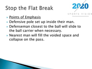 Points of EmphasisDefensive pole set up inside their man.Defenseman closest to the ball will slide to the ball carrier when necessary.Nearest man will fill the voided space and collapse on the pass.Stop the Flat Break