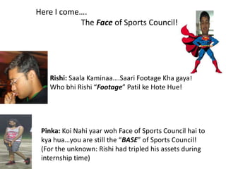 Here I come…. 		The Face of Sports Council! Rishi:SaalaKaminaa….Saari Footage Khagaya! Who bhi Rishi “Footage” Patil keHote Hue! Pinka: KoiNahiyaarwoh Face of Sports Council hai to kyahua…you are still the “BASE” of Sports Council! (For the unknown: Rishi had tripled his assets during internship time) 