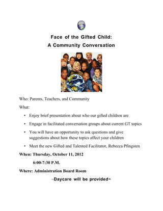 Face of the Gifted Child:
               A Community Conversation




Who: Parents, Teachers, and Community
What:
  • Enjoy brief presentation about who our gifted children are
  • Engage in facilitated conversation groups about current GT topics
  • You will have an opportunity to ask questions and give
    suggestions about how these topics affect your children
  • Meet the new Gifted and Talented Facilitator, Rebecca Pfingsten
When: Thursday, October 11, 2012
        6:00-7:30 P.M.
Where: Administration Board Room
                 ~Daycare will be provided~
 