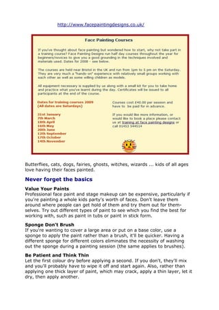 http://www.facepaintingdesigns.co.uk/
Butterflies, cats, dogs, fairies, ghosts, witches, wizards ... kids of all ages
love having their faces painted.
Never forget the basics
Value Your Paints
Professional face paint and stage makeup can be expensive, particularly if
you're painting a whole kids party's worth of faces. Don't leave them
around where people can get hold of them and try them out for them-
selves. Try out different types of paint to see which you find the best for
working with, such as paint in tubs or paint in stick form.
Sponge Don't Brush
If you're wanting to cover a large area or put on a base color, use a
sponge to apply the paint rather than a brush, it'll be quicker. Having a
different sponge for different colors eliminates the necessity of washing
out the sponge during a painting session (the same applies to brushes).
Be Patient and Think Thin
Let the first colour dry before applying a second. If you don't, they'll mix
and you'll probably have to wipe it off and start again. Also, rather than
applying one thick layer of paint, which may crack, apply a thin layer, let it
dry, then apply another.
 