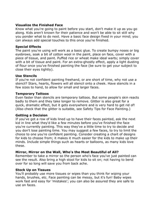 Visualize the Finished Face
Know what you're going to paint before you start, don't make it up as you go
along. Kids aren't known for their patience and won't be able to sit still why
you ponder what to do next. Have a basic face design fixed in your mind; you
can always add special touches to this once you're finished.
Special Effects
The paint you're using will work as a basic glue. To create bumpy noses or big
eyebrows, soak a bit of cotton wool in the paint, place on face, cover with a
piece of tissue, and paint. Puffed rice or wheat make ideal warts; simply cover
with a bit of tissue and paint. For an extra-ghostly effect, apply a light dusting
of flour once you've finished painting the face (be sure to get your subject to
close their eyes tightly).
Use Stencils
If you're not confident painting freehand, or are short of time, why not use a
stencil? Stars, hearts, flowers will all stencil onto a cheek. Have stencils in a
few sizes to hand, to allow for small and larger faces.
Temporary Tattoos
Even faster than stencils are temporary tattoos. But some people's skin reacts
badly to them and they take longer to remove. Glitter is also great for a
quick, dramatic effect, but it gets everywhere and is very hard to get rid of!
(Also check that the glitter is suitable, see Safety Tips for Face Painting.)
Getting a Decision
If you've got a row of kids lined up to have their faces painted, ask the next
kid in line what they'd like a few minutes before you've finished the face
you're currently painting. This way they've a little time to try to decide and
you don't lose painting time. You may suggest a few faces, to try to limit the
choice to one you're confident painting. Consider creating a chart of designs
for kids to choose from; it makes it much easier for the kids to make up their
minds. Include simple things such as hearts or balloons, as many kids love
these.
Mirror, Mirror on the Wall, Who's the Most Beautiful of All?
Remember to take a mirror so the person who's face you've just painted can
see the result. Also bring a high stool for kids to sit on; not having to bend
over for so long will save you from back ache.
Stock Up on Tissues
You'll probably use more tissues or wipes than you think for wiping your
hands, brushes, etc. Face painting can be messy, but it's fun! Baby wipes
work fast and easy for 'mistakes'; you can also be assured they are safe to
use on faces.
 