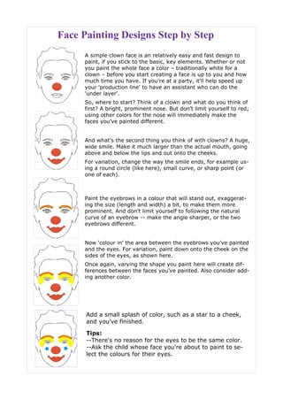 Face Painting Designs Step by Step
A simple clown face is an relatively easy and fast design to
paint, if you stick to the basic, key elements. Whether or not
you paint the whole face a color – traditionally white for a
clown – before you start creating a face is up to you and how
much time you have. If you're at a party, it'll help speed up
your 'production line' to have an assistant who can do the
'under layer'.
So, where to start? Think of a clown and what do you think of
first? A bright, prominent nose. But don’t limit yourself to red;
using other colors for the nose will immediately make the
faces you’ve painted different.
And what's the second thing you think of with clowns? A huge,
wide smile. Make it much larger than the actual mouth, going
above and below the lips and out onto the cheeks.
For variation, change the way the smile ends, for example us-
ing a round circle (like here), small curve, or sharp point (or
one of each).
Paint the eyebrows in a colour that will stand out, exaggerat-
ing the size (length and width) a bit, to make them more
prominent. And don’t limit yourself to following the natural
curve of an eyebrow -- make the angle sharper, or the two
eyebrows different.
Now ‘colour in’ the area between the eyebrows you’ve painted
and the eyes. For variation, paint down onto the cheek on the
sides of the eyes, as shown here.
Once again, varying the shape you paint here will create dif-
ferences between the faces you’ve painted. Also consider add-
ing another color.
Add a small splash of color, such as a star to a cheek,
and you’ve finished.
Tips:
--There's no reason for the eyes to be the same color.
--Ask the child whose face you're about to paint to se-
lect the colours for their eyes.
 
