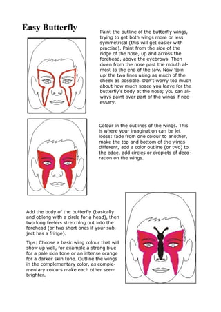 Easy Butterfly Paint the outline of the butterfly wings,
trying to get both wings more or less
symmetrical (this will get easier with
practise). Paint from the side of the
ridge of the nose, up and across the
forehead, above the eyebrows. Then
down from the nose past the mouth al-
most to the end of the jaw. Now 'join
up' the two lines using as much of the
cheek as possible. Don't worry too much
about how much space you leave for the
butterfly's body at the nose; you can al-
ways paint over part of the wings if nec-
essary.
Colour in the outlines of the wings. This
is where your imagination can be let
loose: fade from one colour to another,
make the top and bottom of the wings
different, add a color outline (or two) to
the edge, add circles or droplets of deco-
ration on the wings.
Add the body of the butterfly (basically
and oblong with a circle for a head), then
two long feelers stretching out into the
forehead (or two short ones if your sub-
ject has a fringe).
Tips: Choose a basic wing colour that will
show up well, for example a strong blue
for a pale skin tone or an intense orange
for a darker skin tone. Outline the wings
in the complementary color, as comple-
mentary colours make each other seem
brighter.
 
