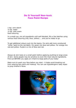 Do It Yourself Non-toxic
Face Paint Recipe
1 tsp. corn starch
½ tsp. water
½ tsp. cold cream
food colouring
In a small cup, mix all ingredients until well blended. Mix a few batches using
various food colouring (red, blue, yellow) ... and you're ready to go.
To get additional colours just mix the basics. For pink add more uncoloured
"white "paint to the red batch. For green mix blue and yellow. For orange mix
red and yellow. Purple is a mix of blue and red.
Always do skin tests on a small patch before applying anything to large areas
of skin. Some people may be sensitive to even the most natural ingredients.
Find out BEFORE you apply an irritant to large parts of your body!
Make sure to wash your face before you start - it helps avoid breaking out
from wearing face paint and makeup. You can use hypoallergenic baby wipes
to prep children's faces.
 
