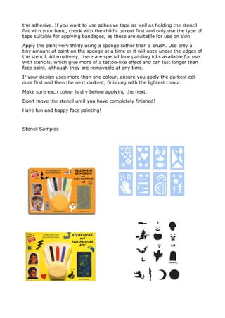 the adhesive. If you want to use adhesive tape as well as holding the stencil
flat with your hand, check with the child's parent first and only use the type of
tape suitable for applying bandages, as these are suitable for use on skin.
Apply the paint very thinly using a sponge rather than a brush. Use only a
tiny amount of paint on the sponge at a time or it will ooze under the edges of
the stencil. Alternatively, there are special face painting inks available for use
with stencils, which give more of a tattoo-like effect and can last longer than
face paint, although they are removable at any time.
If your design uses more than one colour, ensure you apply the darkest col-
ours first and then the next darkest, finishing with the lightest colour.
Make sure each colour is dry before applying the next.
Don't move the stencil until you have completely finished!
Have fun and happy face painting!
Stencil Samples
 
