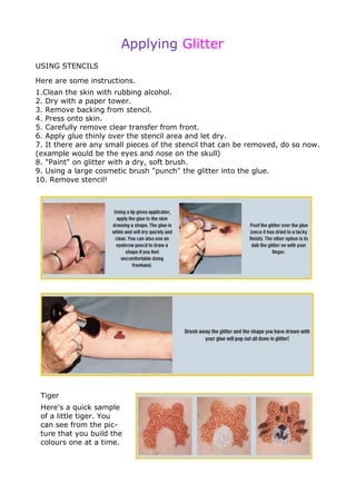 Applying Glitter
USING STENCILS
Here are some instructions.
1.Clean the skin with rubbing alcohol.
2. Dry with a paper tower.
3. Remove backing from stencil.
4. Press onto skin.
5. Carefully remove clear transfer from front.
6. Apply glue thinly over the stencil area and let dry.
7. It there are any small pieces of the stencil that can be removed, do so now.
(example would be the eyes and nose on the skull)
8. "Paint" on glitter with a dry, soft brush.
9. Using a large cosmetic brush "punch" the glitter into the glue.
10. Remove stencil!
Tiger
Here's a quick sample
of a little tiger. You
can see from the pic-
ture that you build the
colours one at a time.
 