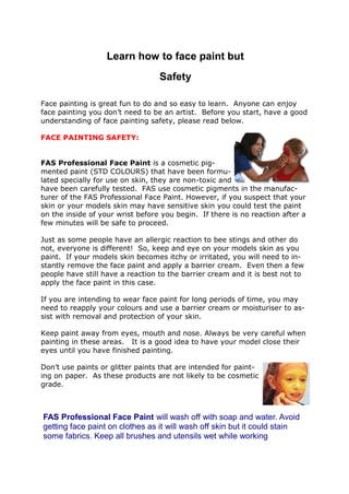 Learn how to face paint but
Safety
FACE PAINTING:
Face painting is great fun to do and so easy to learn. Anyone can enjoy
face painting you don’t need to be an artist. Before you start, have a good
understanding of face painting safety, please read below.
FACE PAINTING SAFETY:
FAS Professional Face Paint is a cosmetic pig-
mented paint (STD COLOURS) that have been formu-
lated specially for use on skin, they are non-toxic and
have been carefully tested. FAS use cosmetic pigments in the manufac-
turer of the FAS Professional Face Paint. However, if you suspect that your
skin or your models skin may have sensitive skin you could test the paint
on the inside of your wrist before you begin. If there is no reaction after a
few minutes will be safe to proceed.
Just as some people have an allergic reaction to bee stings and other do
not, everyone is different! So, keep and eye on your models skin as you
paint. If your models skin becomes itchy or irritated, you will need to in-
stantly remove the face paint and apply a barrier cream. Even then a few
people have still have a reaction to the barrier cream and it is best not to
apply the face paint in this case.
If you are intending to wear face paint for long periods of time, you may
need to reapply your colours and use a barrier cream or moisturiser to as-
sist with removal and protection of your skin.
Keep paint away from eyes, mouth and nose. Always be very careful when
painting in these areas. It is a good idea to have your model close their
eyes until you have finished painting.
Don’t use paints or glitter paints that are intended for paint-
ing on paper. As these products are not likely to be cosmetic
grade.
FAS Professional Face Paint will wash off with soap and water. Avoid
getting face paint on clothes as it will wash off skin but it could stain
some fabrics. Keep all brushes and utensils wet while working
 