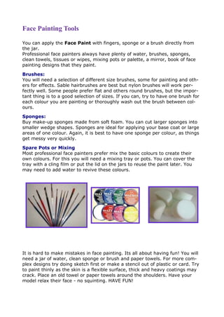 Face Painting Tools
You can apply the Face Paint with fingers, sponge or a brush directly from
the jar.
Professional face painters always have plenty of water, brushes, sponges,
clean towels, tissues or wipes, mixing pots or palette, a mirror, book of face
painting designs that they paint.
Brushes:
You will need a selection of different size brushes, some for painting and oth-
ers for effects. Sable hairbrushes are best but nylon brushes will work per-
fectly well. Some people prefer flat and others round brushes, but the impor-
tant thing is to a good selection of sizes. If you can, try to have one brush for
each colour you are painting or thoroughly wash out the brush between col-
ours.
Sponges:
Buy make-up sponges made from soft foam. You can cut larger sponges into
smaller wedge shapes. Sponges are ideal for applying your base coat or large
areas of one colour. Again, it is best to have one sponge per colour, as things
get messy very quickly.
Spare Pots or Mixing Palette:
Most professional face painters prefer mix the basic colours to create their
own colours. For this you will need a mixing tray or pots. You can cover the
tray with a cling film or put the lid on the jars to reuse the paint later. You
may need to add water to revive these colours.
It is hard to make mistakes in face painting. Its all about having fun! You will
need a jar of water, clean sponge or brush and paper towels. For more com-
plex designs try doing sketch first or make a stencil out of plastic or card. Try
to paint thinly as the skin is a flexible surface, thick and heavy coatings may
crack. Place an old towel or paper towels around the shoulders. Have your
model relax their face - no squinting. HAVE FUN!
 