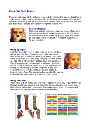Using Face Paint Colours:
If you do not have all the colours you need, try mixing the colours together to
make a new colour. Mix on the back of your hand or in a saucer. See our mix
and match colour guide. To add additional colours next to or over the first col-
our allow Face Paint to dry. Paint your lighter colours first.
Painting Details:
Paint your details with your make-up brush. Make sure
you wash your brush between colours or have a brush
for each colour. Paint carefully around eyes and never
go too close with your brush. Try cotton buds/swabs
for easy control.
Using Sponges:
Sponges or cotton wool is used to apply a smooth base
colour over the face. Sponges need to be just damp
with water and not drippy. Have your model relax and
close their eyes as if they were sleeping. Dip the damp
sponge into a little amount of face paint and using a ei-
ther a brushing sweeping action or dabbing, apply to
the face. Try starting from the top of the forehead and
sweep with one long stroke to the point of the chin. If
you want a duotone (two colour), always apply the
lightest colour first. The second colour can be blended in
by lightly dabbing along the adjoining edge. Wash
Using Brushes:
Face Paint is best suited to synthetic or sable brushes. Try to paint thinly as
this will avoid any cracking and allow the face painting to last much longer.
Use a fine thin brush for fine lines. Try to keep your lines continuous with
confident brushing rather than broken and sketchy
 