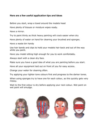 Here are a few useful application tips and ideas
Before you start, wrap a towel around the models head
Have plenty of tissues or moisture wipes ready.
Have a mirror.
Try to paint thinly as thick heavy painting will crack easier when dry
Have plenty of water on hand for cleaning your brushed and sponges.
Have a waste bin handy
Use hair bands and clips to hold your models hair back and out of the way
while you paint.
Have you model sitting high enough for you to work comfortably.
Always start with a clean dry face.
Make sure you have a good idea of what you are painting before you start.
Have all your equipment laid out on front of you for easy access.
Change your water for cleaning often.
Try applying your lighter tone colours first and progress to the darker tones.
When using sponges try to have one for each colour, as this quickly gets very
messy.
Wait to the first colour is dry before applying your next colour. Wet paint on
wet paint will smudge.
 