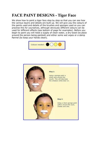 FACE PAINT DESIGNS - Tiger Face
We show how to paint a tiger face step by step so that you can see how
the various layers and details are built up. We will give you the colours of
the paints used and details of the brushes and sponges used so you can
practise this for yourselves, although obviously different colours can be
used for different effects (see bottom of page for examples). Before you
begin to paint you will need a supply of clean water, a dry towel (to place
around the person being painted) and either some wet wipes or a damp
flannel (to keep your hands clean).
 
