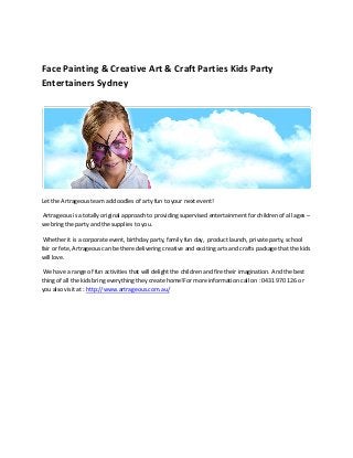 Face Painting & Creative Art & Craft Parties Kids Party
Entertainers Sydney




Let the Artrageous team add oodles of arty fun to your next event!

Artrageous is a totally original approach to providing supervised entertainment for children of all ages –
we bring the party and the supplies to you.

 Whether it is a corporate event, birthday party, family fun day, product launch, private party, school
fair or fete, Artrageous can be there delivering creative and exciting arts and crafts package that the kids
will love.

 We have a range of fun activities that will delight the children and fire their imagination. And the best
thing of all the kids bring everything they create home!For more information call on : 0431 970 126 or
you also visit at : http://www.artrageous.com.au/
 